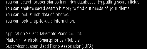 You can search proper pianos from rich databeses, by putting search fields.
		You can analyze saved search history to find out needs of your clients.
		You can look at rich data of photos.
		You can look at up-to-date information.
		Application Seller : Takemoto Piano Co.,Ltd.
		Platform : Android Smartphones / Tablets
		Supervisor : Japan Used Piano Association(JUPA)